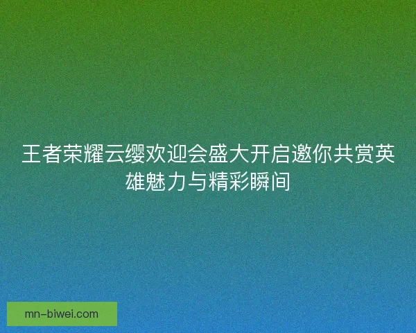 王者荣耀云缨欢迎会盛大开启邀你共赏英雄魅力与精彩瞬间