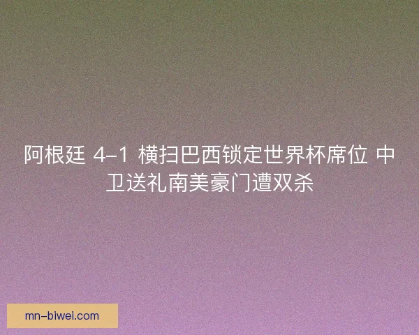 阿根廷 4-1 横扫巴西锁定世界杯席位 中卫送礼南美豪门遭双杀