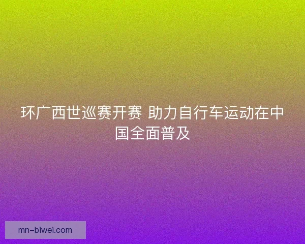 环广西世巡赛开赛 助力自行车运动在中国全面普及