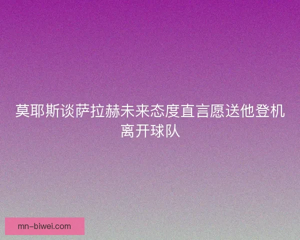 莫耶斯谈萨拉赫未来态度直言愿送他登机离开球队