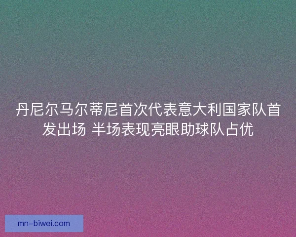 丹尼尔马尔蒂尼首次代表意大利国家队首发出场 半场表现亮眼助球队占优