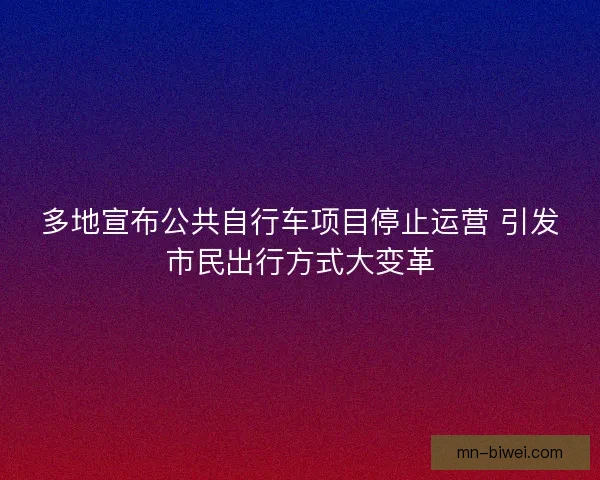 多地宣布公共自行车项目停止运营 引发市民出行方式大变革