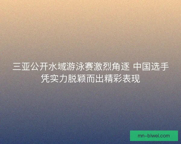 三亚公开水域游泳赛激烈角逐 中国选手凭实力脱颖而出精彩表现 三亚公开水域游泳赛激烈角逐 中国选手凭实力脱颖而出精彩表现