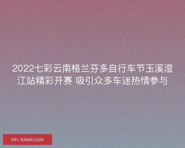 2022七彩云南格兰芬多自行车节玉溪澄江站精彩开赛 吸引众多车迷热情参与 2022七彩云南格兰芬多自行车节玉溪澄江站精彩开赛 吸引众多车迷热情参与