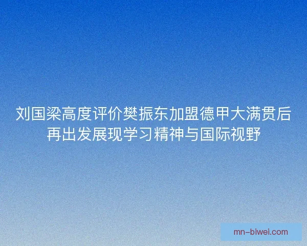 刘国梁高度评价樊振东加盟德甲大满贯后再出发展现学习精神与国际视野 刘国梁高度评价樊振东加盟德甲大满贯后再出发展现学习精神与国际视野