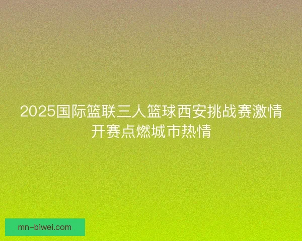 2025国际篮联三人篮球西安挑战赛激情开赛点燃城市热情